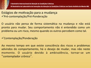 Estágios 
de 
mo1vação 
para 
a 
mudança 
ü Pré-­‐contemplação/Pré-­‐Ponderação 
O 
usuário 
não 
pensa 
de 
forma 
sistemá1ca 
na 
mudança 
e 
não 
está 
pronto 
para 
mudar. 
Seu 
comportamento 
não 
é 
entendido 
como 
um 
problema 
ou 
um 
risco, 
mesmo 
quando 
os 
outros 
percebem 
como 
tal. 
ü Contemplação/Ponderação 
Ao 
mesmo 
tempo 
em 
que 
existe 
consciência 
dos 
riscos 
e 
problemas 
advindos 
do 
comportamento, 
há 
o 
desejo 
de 
mudar, 
mas 
não 
neste 
momento. 
O 
usuário 
devido 
à 
ambivalência, 
tornar-­‐se 
um 
“contemplador 
crônico”. 
 