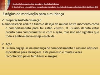 Estágios 
de 
mo1vação 
para 
a 
mudança 
ü Preparação/Determinação 
A 
ambivalência 
reduz 
e 
tanto 
o 
desejo 
de 
mudar 
neste 
momento 
como 
o 
comportamento 
para 
tal 
estão 
visíveis. 
O 
usuário 
denota 
estar 
pronto 
para 
comprometer-­‐se 
com 
a 
ação, 
mas 
isso 
não 
significa 
que 
toda 
a 
ambivalência 
esteja 
resolvida. 
ü Ação 
O 
usuário 
engaja-­‐se 
na 
mudança 
de 
comportamento 
e 
assume 
a1tudes 
específicas 
para 
alcançá-­‐la. 
Este 
processo 
é 
muitas 
vezes 
reconhecido 
pelos 
familiares 
e 
amigos. 
 