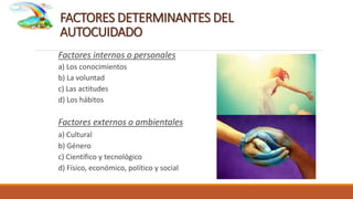 FACTORES DETERMINANTES DEL
AUTOCUIDADO
Factores internos o personales
a) Los conocimientos
b) La voluntad
c) Las actitudes
d) Los hábitos
Factores externos o ambientales
a) Cultural
b) Género
c) Científico y tecnológico
d) Físico, económico, político y social
 