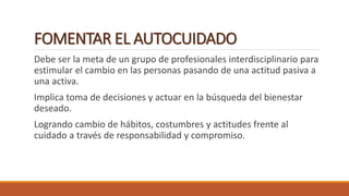 FOMENTAR EL AUTOCUIDADO
Debe ser la meta de un grupo de profesionales interdisciplinario para
estimular el cambio en las personas pasando de una actitud pasiva a
una activa.
Implica toma de decisiones y actuar en la búsqueda del bienestar
deseado.
Logrando cambio de hábitos, costumbres y actitudes frente al
cuidado a través de responsabilidad y compromiso.
 