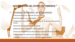 INTERVENCIÓN DEL ESTRÉS EN “OBREROS “
1) Estrategias individuales – de afrontamiento:
Entrenamiento en solución de problemas.
Entrenamiento en asertividad.
Programas entrenamiento para mejorar el tiempo de manera
eficaz.
Aumentar competencia profesional.
Rediseño en la realización de las tareas.
Distanciamiento mental del trabajo fuera del horario laboral.
Tomar pequeños descansos durante el trabajo.
Establecer objetivos reales y factibles de conseguir.
 