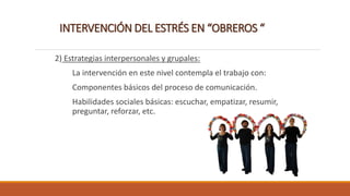 INTERVENCIÓN DEL ESTRÉS EN “OBREROS “
2) Estrategias interpersonales y grupales:
La intervención en este nivel contempla el trabajo con:
Componentes básicos del proceso de comunicación.
Habilidades sociales básicas: escuchar, empatizar, resumir,
preguntar, reforzar, etc.
 