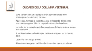 CUIDADO DE LA COLUMNA VERTEBRAL
Evite sentarse en una sola posición por un tiempo muy
prolongado. Levántese y camine.
Apoye con firmeza la espalda contra el respaldo del asiento,
procurando apoyar bien la región lumbar y los hombros.
Un cojín en la curvatura de la espalda puede hacer que se sienta
más cómodo.
Si está sentado mucho tiempo, descanse sus pies en un banco
bajo.
Usar silla con apoya brazos
Al sentarse tenga sus rodillas al mismo nivel que sus caderas.
 