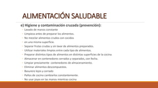 ALIMENTACIÓN SALUDABLE
e) Higiene y contaminación cruzada (prevención):
◦ Lavado de manos constante
◦ Limpieza antes de preparar los alimentos.
◦ No mezclar alimentos crudos con cocidos
◦ en una misma superficie.
◦ Separar frutas crudas y sin lavar de alimentos preparados.
◦ Utilizar materiales limpios entre cada tipo de alimentos.
◦ Preparar distintos tipos de alimentos en distintas superficies de la cocina.
◦ Almacenar en contenedores cerrados y separados, con fecha.
◦ Limpiar previamente contenedores de almacenamiento.
◦ Eliminar alimentos descompuestos.
◦ Basurero lejos y cerrado
◦ Paños de cocina cambiarlos constantemente.
◦ No usar joyas en las manos mientras cocina
 