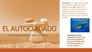 EL AUTOCUIDADO
QUE HAGO POR MI Y POR LOS MIOS
Josué 23: 11 …"Tengan sumo cuidado,
por la vida de ustedes, de amar al
SEÑOR su Dios. 12 "Porque si se
vuelven, y se unen al resto de estos
pueblos que permanecen entre
ustedes, y contraen matrimonio con
ellos, y se juntan con ellos, y ellos con
ustedes…
1 Timoteo 4:...16 Ten
cuidado de ti mismo y de
la doctrina; persiste en
ello; pues haciendo esto,
á ti mismo salvarás y á
los que te oyeren.
 