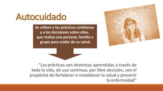 Autocuidado
“Las prácticas son destrezas aprendidas a través de
toda la vida, de uso continuo, por libre decisión, con el
propósito de fortalecer o restablecer la salud y prevenir
la enfermedad”
Se refiere a las prácticas cotidianas
y a las decisiones sobre ellas,
que realiza una persona, familia o
grupo para cuidar de su salud.
 