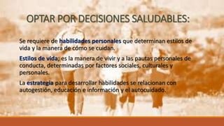 OPTAR POR DECISIONES SALUDABLES:
Se requiere de habilidades personales que determinan estilos de
vida y la manera de cómo se cuidan.
Estilos de vida; es la manera de vivir y a las pautas personales de
conducta, determinadas por factores sociales, culturales y
personales.
La estrategia para desarrollar habilidades se relacionan con
autogestión, educación e información y el autocuidado.
 
