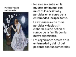 • No sólo se centra en la
Pérdidas y duelo     muerte inminente, son
anticipatorio
                     muchos los desafíos y
                     pérdidas en el curso de la
                     enfermedad incapacitante.
                   • La experiencia con otras
                     pérdidas y duelos sin
                     elaborar puede definir el
                     rumbo de la familia con la
                     nueva experiencia.
                   • Las cogniciones acerca de la
                     enfermedad y del rol del
                     paciente son fundamentales.
 