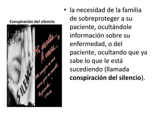 • la necesidad de la familia
Conspiración del silencio
                              de sobreproteger a su
                              paciente, ocultándole
                              información sobre su
                              enfermedad, o del
                              paciente, ocultando que ya
                              sabe lo que le está
                              sucediendo (llamada
                              conspiración del silencio).
 