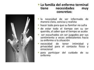  La familia del enfermo terminal
  tiene      necesidades     muy
             concretas:
 la necesidad de ser informado de
  manera clara, concisa y realista
 hacer todo para que su familiar no sufra
 de estar todo el tiempo con su ser
  querido, al saber que el tiempo se acaba
 ser escuchados sin ser juzgados por sus
  sentimiento a veces ambivalentes hacia
  su enfermo o la situación
 necesidad de tener intimidad y
  privacidad para el contacto físico y
  emocional
 para participar del cuidado de su
  enfermo
 