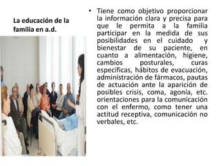 • Tiene como objetivo proporcionar
La educación de la     la información clara y precisa para
familia en a.d.        que le permita a la familia
                       participar en la medida de sus
                       posibilidades en el cuidado y
                       bienestar de su paciente, en
                       cuanto a alimentación, higiene,
                       cambios        posturales,    curas
                       específicas, hábitos de evacuación,
                       administración de fármacos, pautas
                       de actuación ante la aparición de
                       posibles crisis, coma, agonía, etc.
                       orientaciones para la comunicación
                       con el enfermo, como tener una
                       actitud receptiva, comunicación no
                       verbales, etc.
 