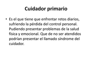 Cuidador primario
• Es el que tiene que enfrentar retos diarios,
  sufriendo la pérdida del control personal.
  Pudiendo presentar problemas de la salud
  física y emocional. Que de no ser atendidos
  podrían presentar el llamado síndrome del
  cuidador.
 