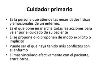 Cuidador primario
• Es la persona que atiende las necesidades físicas
  y emocionales de un enfermo.
• Es el que pone en marcha todas las acciones para
  velar por el cuidado de su paciente
• Él se propone o lo proponen de modo explícito o
  implícito
• Puede ser el que haya tenido más conflictos con
  el enfermo
• El más vinculado afectivamente con el paciente,
  entre otros.
 