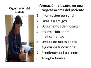 Información relevante en una
Organización del
    cuidado
                      carpeta acerca del paciente
                   1. Información personal
                   2. Familia y amigos
                   3. Documentos del hospital
                   4. Información sobre
                      medicamentos
                   5. Listado de necesidades
                   6. Ayudas de fundaciones
                   7. Pendientes del paciente
                   8. Arreglos finales
 