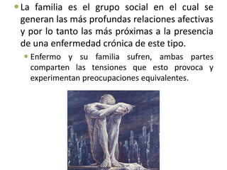  La familia es el grupo social en el cual se
  generan las más profundas relaciones afectivas
  y por lo tanto las más próximas a la presencia
  de una enfermedad crónica de este tipo.
   Enfermo y su familia sufren, ambas partes
    comparten las tensiones que esto provoca y
    experimentan preocupaciones equivalentes.
 