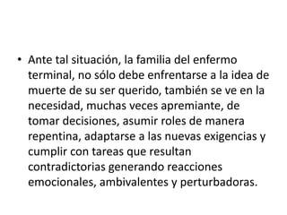 • Ante tal situación, la familia del enfermo
  terminal, no sólo debe enfrentarse a la idea de
  muerte de su ser querido, también se ve en la
  necesidad, muchas veces apremiante, de
  tomar decisiones, asumir roles de manera
  repentina, adaptarse a las nuevas exigencias y
  cumplir con tareas que resultan
  contradictorias generando reacciones
  emocionales, ambivalentes y perturbadoras.
 