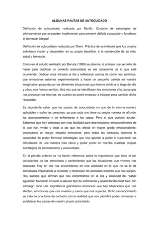 ALGUNAS PAUTAS DE AUTOCUIDADO
Definición de autocuidado realizada por Murillo: Conjunto de estrategias de
afrontamiento que se pueden implementar para prevenir déficits y propiciar o fortalecer
el bienestar integral.
Definición de autocuidado realizada por Orem: Práctica de actividades que los propios
individuos inician y desarrollan en su propio beneficio, e la mantención de su vida,
salud y bienestar.
Como en el estudio realizado por Barudy (1999) se plasma, lo primero que se debe de
hacer para practicar un correcto autocuidado es ser consciente de lo que está
ocurriendo. Dedicar unos minutos al día y reflexionar acerca de cómo nos sentimos,
qué emociones estamos experimentando y hacer un pequeño barrido en nuestra
imaginación pasando por las diferentes situaciones que hemos vivido a lo largo del día
y cómo nos hemos sentido. Una vez que se identifiquen las emociones y la causa que
nos provocan las mismas, es cuando se podrá empezar a trabajar para cambiar dicha
respuesta.
Es importante saber que las pautas de autocuidado no son de la misma manera
aplicables a todas las personas, ya que cada uno tiene su propia manera de afrontar
los acontecimientos y de enfrentarse a los casos. Pero si que pueden ayudar.
Sabemos que hay personas con más facilidad para desvincularse emocionalmente de
lo que han vivido y otras a las que les afecta en mayor grado emocionalente,
provocando un mayor impacto emocional, pero todas las personas tenemos la
capacidad de poder formular estrategias que nos ayuden a poder ir superando las
dificultades de una manera más plena y poder poner en marcha nuestras propias
estrategias de afrontamiento y autocuidado.
En el párrafo anterior se ha hecho referencia sobre la importancia que tiene el ser
conscientes de las emociones y sentimientos que las situaciones que vivimos nos
provocan. Hoy en día nos encontramos en una sociedad en la que no se le da
demasiada importancia a vivenciar y reconocer los procesos internos que nos surgen.
Hay autores que afirman que nos encontramos en la era y sociedad del “saber
aguantar” haciendo invisible cualquier tipo de sufrimiento y aparentando estar bien. Sin
embargo tiene una importancia grandísima reconocer que hay situaciones que nos
afectan, emociones que nos invaden y casos que nos superan. Dicho reconocimiento
se trata de una toma de contacto con la realidad que nos permitirá poder comenzar a
establecer las pautas de nuestro propio autocidado.
 