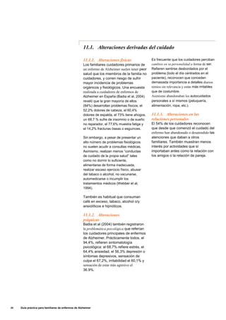 11.1. Alteraciones derivadas del cuidado
11.1.1. Alteraciones físicas
Los familiares cuidadores primarios de
un enfermo de Alzheimer suelen tener peor
salud que los miembros de la familia no
cuidadores, y corren riesgo de sufrir
mayor incidencia de problemas
orgánicos y fisiológicos. Una encuesta
realizada a cuidadores de enfermos de
Alzheimer en España (Badia et al, 2004)
reveló que la gran mayoría de ellos
(84%) desarrollan problemas físicos; el
52,2% dolores de cabeza, el 60,4%
dolores de espalda, el 73% tiene ahogos,
un 68,7 % sufre de insomnio o de sueño
no reparador, el 77,6% muestra fatiga y
el 14,2% fracturas óseas o esguinces.
Sin embargo, a pesar de presentar un
alto número de problemas fisiológicos
no suelen acudir a consultas médicas.
Asimismo, realizan menos “conductas
de cuidado de la propia salud” tales
como no dormir lo suficiente,
alimentarse de forma inadecuada,
realizar escaso ejercicio físico, abusar
del tabaco o alcohol, no vacunarse,
automedicarse o incumplir los
tratamientos médicos (Webber et al,
1994).
También es habitual que consuman
café en exceso, tabaco, alcohol o/y
ansiolíticos e hipnóticos.
11.1.2. Alteraciones
psíquicas
Badia et al (2004) también registraron
la problemática psicológica que referían
los cuidadores principales de enfermos
de Alzheimer. Prácticamente todos, el
94,4%, refieren sintomatología
psicológica: el 68,7% refiere estrés, el
64,4% ansiedad, el 56,3% depresión o
síntomas depresivos, sensación de
culpa el 67,2%, irritabilidad el 60,1% y
sensación de estar más agresivo el
36.9%.
Es frecuente que los cuidadores perciban
cambios en su personalidad o forma de ser.
Refieren sentirse desbordados por el
problema (todo el día centrados en el
paciente), reconocen que conceden
demasiada importancia a detalles diarios
nimios sin relevancia y están más irritables
que de costumbre.
Asimismo abandonaban los autocuidados
personales a sí mismos (peluquería,
alimentación, ropa, etc.).
11.1.3. Alteraciones en las
relaciones personales
El 54% de los cuidadores reconocen
que desde que comenzó el cuidado del
enfermo han abandonado o desatendido las
atenciones que daban a otros
familiares. También muestran menos
interés por actividades que sí
importaban antes como la relación con
los amigos o la relación de pareja.
80 Guía práctica para familiares de enfermos de Alzheimer
 