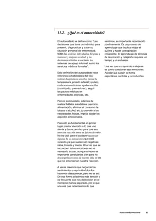 11.2. ¿Qué es el autocuidado?
El autocuidado se define como: “Las
decisiones que toma un individuo para
prevenir, diagnosticar y tratar su
situación personal de enfermedad;
todas las acciones individuales dirigidas a
mantener y mejorar su salud; y las
decisiones referidas a usar tanto los
sistemas de apoyo informal, como los
servicios médicos formales”.
Esta definición del autocuidado hace
referencia a habilidades del tipo:
realizar diagnósticos sencillos (tomar la
temperatura, presión arterial y pulso),
cuidarse en condiciones agudas sencillas
(constipado, quemaduras), seguir
las pautas médicas en
enfermedades crónicas, etc.
Pero el autocuidado, además de
realizar hábitos saludables (ejercicio,
alimentación, eliminar el consumo de
tabaco y alcohol, etc.) y atender a las
necesidades físicas, implica cuidar los
aspectos emocionales.
Para ello es fundamental en primer
lugar prestar atención a lo que uno
siente y darse permiso para que esa
emoción surja sin entrar en juicios de valor.
No es fácil para el cuidador reconocer
algunas de las sensaciones que está
viviendo ya que suelen ser negativas:
rabia, tristeza y miedo. Una vez que se
reconocen estas emociones no es
necesario actuar, aunque a veces es
importante canalizarlas bien para no
descargarlas en áreas de nuestra vida en las
que no entenderían nuestra reacción.
A veces creemos que negando los
sentimientos o reprimiéndolos los
hacemos desaparecer, pero no es así.
De esa forma añadimos más tensión y
es frecuente que nos desborden en el
momento menos esperado, por lo que
una vez que reconocemos lo que
sentimos, es importante reconducirlo
positivamente. Es un proceso de
aprendizaje que implica relajar el
cuerpo y hacer la respiración
consciente. El aprendizaje de técnicas
de respiración y relajación requiere un
tiempo y un esfuerzo.
Una vez que uno aprende a relajarse
es bueno cuestionar esas emociones.
Aceptar que surgen de forma
espontánea, sentirlas y reconducirlas.
Autocuidado emocional 81
 