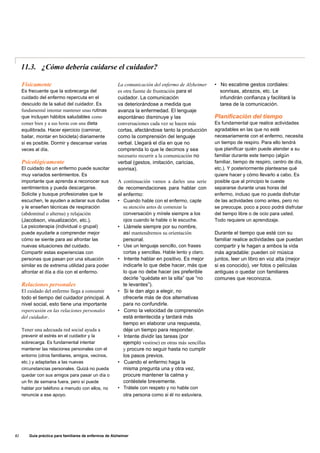 11.3. ¿Cómo debería cuidarse el cuidador?
Físicamente
Es frecuente que la sobrecarga del
cuidado del enfermo repercuta en el
descuido de la salud del cuidador. Es
fundamental intentar mantener unas rutinas
que incluyan hábitos saludables como
comer bien y a sus horas con una dieta
equilibrada. Hacer ejercicio (caminar,
bailar, montar en bicicleta) diariamente
si es posible. Dormir y descansar varias
veces al día.
Psicológicamente
El cuidado de un enfermo puede suscitar
muy variados sentimientos. Es
importante que aprenda a reconocer sus
sentimientos y pueda descargarse.
Solicite y busque profesionales que le
escuchen, le ayuden a aclarar sus dudas
y le enseñen técnicas de respiración
(abdominal o alterna) y relajación
(Jacobson, visualización, etc.).
La psicoterapia (individual o grupal)
puede ayudarle a comprender mejor
cómo se siente para asi afrontar las
nuevas situaciones del cuidado.
Compartir estas experiencias con
personas que pasan por una situación
similar es de extrema utilidad para poder
afrontar el día a día con el enfermo.
Relaciones personales
El cuidado del enfermo llega a consumir
todo el tiempo del cuidador principal. A
nivel social, esto tiene una importante
repercusión en las relaciones personales
del cuidador.
Tener una adecuada red social ayuda a
prevenir el estrés en el cuidador y la
sobrecarga. Es fundamental intentar
mantener las relaciones personales con el
entorno (otros familiares, amigos, vecinos,
etc.) y adaptarlas a las nuevas
circunstancias personales. Quizá no pueda
quedar con sus amigos para pasar un día o
un fin de semana fuera, pero sí puede
hablar por teléfono a menudo con ellos, no
renuncie a ese apoyo.
La comunicación del enfermo de Alzheimer
es otra fuente de frustración para el
cuidador. La comunicación
va deteriorándose a medida que
avanza la enfermedad. El lenguaje
espontáneo disminuye y las
conversaciones cada vez se hacen más
cortas, afectándose tanto la producción
como la comprensión del lenguaje
verbal. Llegará el día en que no
comprenda lo que le decimos y sea
necesario recurrir a la comunicación no
verbal (gestos, imitación, caricias,
sonrisa).
A continuación vamos a darles una serie
de recomendaciones para hablar con
el enfermo:
• Cuando hable con el enfermo, capte
su atención antes de comenzar la
conversación y mírele siempre a los
ojos cuando le hable o le escuche.
• Llámele siempre por su nombre,
así mantendremos su orientación
personal.
• Use un lenguaje sencillo, con frases
cortas y sencillas. Hable lento y claro.
• Intente hablar en positivo. Es mejor
indicarle lo que debe hacer, más que
lo que no debe hacer (es preferible
decirle “quédate en la silla” que “no
te levantes”).
• Si le dan algo a elegir, no
ofrecerle más de dos alternativas
para no confundirle.
• Como la velocidad de comprensión
está enlentecida y tardará más
tiempo en elaborar una respuesta,
déje un tiempo para responder.
• Intente dividir las tareas (por
ejemplo vestirse) en otras más sencillas
y procure no seguir hasta no cumplir
los pasos previos.
• Cuando el enfermo haga la
misma pregunta una y otra vez,
procure mantener la calma y
contéstele brevemente.
• Trátele con respeto y no hable con
otra persona como si él no estuviera.
• No escatime gestos cordiales:
sonrisas, abrazos, etc. Le
infundirán confianza y facilitará la
tarea de la comunicación.
Planificación del tiempo
Es fundamental que realice actividades
agradables en las que no esté
necesariamente con el enfermo, necesita
un tiempo de respiro. Para ello tendrá
que planificar quién puede atender a su
familiar durante este tiempo (algún
familiar, tiempo de respiro, centro de día,
etc.). Y posteriormente plantearse qué
quiere hacer y cómo llevarlo a cabo. Es
posible que al principio le cueste
separarse durante unas horas del
enfermo, incluso que no pueda disfrutar
de las actividades como antes, pero no
se preocupe, poco a poco podrá disfrutar
del tiempo libre o de ocio para usted.
Todo requiere un aprendizaje.
Durante el tiempo que esté con su
familiar realice actividades que puedan
compartir y le hagan a ambos la vida
más agradable: pueden oír música
juntos, leer un libro en voz alta (mejor
si es conocido), ver fotos o películas
antiguas o quedar con familiares
comunes que reconozca.
82 Guía práctica para familiares de enfermos de Alzheimer
 