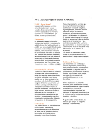 11.4. ¿Con qué ayudas cuenta el familiar?
11.4.1. Apoyo formal
Los apoyos formales son servicios
comunitarios de respiro para el
cuidador. Se pueden solicitar en los
servicios sociales de cada municipio
siguiendo una serie de trámites que
facilitan las trabajadoras sociales.
Teleasistencia
La teleasistencia es un dispositivo
instalado en el domicilio y conectado a la
red telefónica. Con la teleasistencia es
posible una comunicación telefónica de
emergencia sin necesidad de utilizar el
teléfono, vía manos libres. Funciona
las 24 horas del día, todos los días de
año. Permite una atención inmediata y
permanente a personas que necesitan
apoyo para continuar viviendo en su
domicilio. Este servicio es aconsejable
para personas que viven solas o que
viven con otro mayor o cuidador principal.
Servicio de Ayuda a Domicilio
Los servicios de ayuda a domicilio son todos
aquellos que el enfermo recibe en su
hogar para asegurar la permanencia en
su entorno habitual el mayor tiempo
posible. Los servicios se ajustan a las
necesidades individuales del enfermo para
asegurar al máximo su autonomía. Los
servicios que se pueden ofrecer son:
aseo personal, manejo e higiene de
personas encamadas, tareas propias del
hogar (limpieza del domicilio, lavado y
planchado de ropa, comida, etc.),
acompañamiento y adaptaciones del
domicilio u otras ayudas técnicas. Los
profesionales que desarrollan el trabajo
son auxiliares de clínica o geriatría.
Centros de Día
Son centros donde se presta atención
socio-sanitaria preventiva y
rehabilitadora a personas aquejadas
de algún tipo de deterioro cognitivo
(enfermedad de Alzheimer y otras
demencias) o con alguna limitación
física. Algunos de los servicios que
pueden prestarse en este tipo de
centros son: transporte adaptado,
higiene personal, comedor, atención
sanitaria, terapia ocupacional,
fisioterapia, actividades recreativas,
apoyo a la familia y a los cuidadores.
El principal objetivo de de los centros
de día es favorecer al máximo nivel de
autonomía de los enfermos y que
continúen en su domicilio. Las horas
que permanecen en el centro suponen
un importante alivio en el cuidado para
los familiares de los enfermos de
Alzheimer.
Los centros de día también suelen
ofrecer un programa de información,
asesoramiento y apoyo para cuidadores.
Residencias de Mayores
Las residencias son centros que
ofrecen alojamiento permanente y
atención especializada para enfermos
de Alzheimer. En algunos casos la
evolución de la enfermedad o la situación
familiar, económica o social impide
que los enfermos puedan ser
atendidos adecuadamente en sus
domicilios.
En las residencias se pretende
mantener, en la medida de lo posible,
las capacidades físicas (ejercicio físico
individualizado) y psíquicas
(psicoestimulación cognitiva) del
paciente. Un adecuado seguimiento de
la evolución de los problemas médicos,
psíquicos y sociales.
Al igual que los centros de día, es
habitual que tengan un programa
de apoyo a los familiares.
Autocuidado emocional 83
 