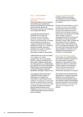 11.4.2. Apoyo informal
Programas de formación /
información
El principal objetivo de los programas
de formación para cuidadores es
dotarles de información y herramientas
que les permitan afrontar las
situaciones nuevas que van surgiendo
en el cuidado del enfermo.
Los programas psicoeducativos
pretenden dar a conocer las
características de la enfermedad
(síntomas, evolución, situaciones
críticas), sus consecuencias y el manejo
de los problemas que surgen en el
cuidado (movilizaciones del enfermo,
adaptación del hogar, etc.). También se
abordan las posibles soluciones o
estrategias que ayudan al cuidador a
hacer frente a la incertidumbre y
desempeñar su papel lo mejor posible.
Habitualmente los cursos los realizan
otros cuidadores de similares
características, por lo que también
aportan un espacio de relación en el
que pueden compartir experiencias
con otras personas. Los profesionales
que imparten los cursos, habitualmente
también tratan a los enfermos desde
su disciplina (terapia ocupacional,
fisioterapia, psicología, medicina, etc.).
Los programas de formación para
cuidadores permiten mejorar la
información con respecto a la
enfermedad, lo que favorece en los
cuidadores un sentimiento de control de la
situación y autoeficacia en el cuidado.
El inconveniente de la información es que
no reduce el malestar emocional y
algunas personas sienten cierta
angustia al conocer la normal evolución de
la enfermedad antes de que el enfermo
esté en esta fase.
Grupos de Ayuda Mutua (GAM)
El GAM se basa en el principio
“Compartimos el mismo problema,
así cuando ayudo al otro, me ayudo
a mí mismo”.
El grupo lo forman familiares y cuidadores
de enfermos de Alzheimer que acuden
periódicamente (semanal, quincenal o
mensual) a las sesiones de unos 90
minutos con el compromiso de pasar un
tiempo juntos como medio para conseguir
apoyo, consejo, protección o
acompañamiento durante el proceso de
aprendizaje en el que se encuentran
(Hornillos y Crespo, 2008). El objetivo de
estos grupos es que los cuidadores
puedan conocer a otras personas que
viven una problemática parecida, lo que
les proporciona la oportunidad de recibir
apoyo psicológico, emocional y social.
Habitualmente están dirigidos por
voluntarios, no profesionales.
Psicoterapia (individual y grupal)
En este caso, es un profesional de la
salud mental (psicólogo o psiquiatra) el
que intenta ayudar al cuidador a
adaptarse lo mejor posible a la difícil
situación del cuidado. La intervención
pretende mejorar la sintomatología y
reducir el sufrimiento personal del
cuidador dotándole de estrategias de
afrontamiento adecuadas a su situación.
Hay muchos tipos de intervenciones
(psicodinámica, cognitivo-conductual,
sistémica, etc.) y el formato de la
intervención psicoterapéutica puede
ser individual o grupal. Habitualmente
el formato grupal es el que se realiza
más frecuentemente en Asociaciones de
Alzheimer y ha mostrado ser más
efectivo.
84 Guía práctica para familiares de enfermos de Alzheimer
 