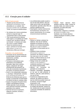 11.5. Consejos para el cuidador
Sobre el autoconcepto
• Aceptar que las reacciones de
agotamiento son frecuentes e incluso
previsibles en un cuidador. Son
reacciones normales ante una situación
“límite” en la que se necesita apoyo.
• No olvidarse de sí mismo poniéndose
siempre en segundo lugar. El
“autosacrificio total” no tiene sentido.
• Pedir ayuda personal al detectar
estos signos, no ocultarlos por miedo
a asumir que “se está al límite de
sus fuerzas”, ni tampoco por culpa
de no ser un super-cuidador.
• Valorar los esfuerzos que se
hacen, centrarse en los éxitos de la
vida cotidiana y no tanto en las
deficiencias y fallos que se tengan.
Consultar a los profesionales
• Informarse de las características de
la enfermedad: síntomas, evolución,
tratamientos, posibles
complicaciones, etc.
• Formarse a nivel práctico para
enfrentarse a los problemas
derivados, tales como nutrición,
higiene, adaptación del hogar,
movilizaciones del paciente, etc.
Todo ello incrementa el sentimiento
de control y de eficacia personal.
• Acudir a los profesionales (psiquiatra
o psicólogo) habitualmente ubicados
en las Asociaciones de Familiares de
Enfermos de Alzheimer para que os
ayuden a comprender la enfermedad
y el efecto de esta en vuestras vidas.
• Acudir a los grupos de ayuda mutua
(GAM) o psicoterapias de grupo.
Podéis aprender mucho de cómo
otras personas resuelven problemas
parecidos a los vuestros.
• Aprender técnicas de respiración,
relajación (Jacobson, Schultz) y
visualización.
• Los profesionales pueden ayudar a
que se sea más asertivo. Hay que
saber poner límite a las demandas
del paciente; aprende a decir NO, sin
sentirse culpable por ello.
• Desahogarse, expresar abiertamente
las frustraciones, los temores o los
propios resentimientos. Es un escape
emocional siempre beneficioso.
Organizarse
• Dedicar un tiempo a planear los
objetivos. Han de ser realistas,
ajustarse al momento en que se
realizan y con tareas alcanzables.
De nada sirve negar la realidad o
anticiparse a lo que puede que no
llegue.
• Establecer tareas prioritarias,
diferenciando lo urgente de lo
importante. Ser realista y aceptar que
hay cosas que no se van a poder
realizar. La falta de tiempo es una de
las primeras causas de agobio.
• Delegar tareas del cuidado del
enfermo en otros familiares o
cuidadores (sanitario o del hogar).
No creerse imprescindible.
• Alternar los momentos de
actividad con el descanso.
• Planificar actividades agradables
en las que no esté presente el
enfermo, cada día, cada semana y
una vez al mes.
• Incentivar la independencia del
paciente. No realizar por ellos lo
que los enfermos puedan hacer por
sí mismos, aunque lo hagan
lentamente o mal.
• Utilizar los recursos disponibles para
el cuidado del paciente: centros de
día, residencias de respiro temporal
o personal contratado de asistencia
domiciliaria.
.
Cuídarse
• Intentar hacer ejercicio físico
aeróbico (caminar, nadar, montar en
bicicleta, bailar, etc.) todos los días.
• Mantener una dieta adecuada.
• Dormir suficiente.
• Relacionarse, obligarrse a mantener
el contacto con amigos y otros
familiares. Los vínculos afectivos
cálidos amortiguan el estrés y evitan
el aislamiento.
Autocuidado emocional 85
 