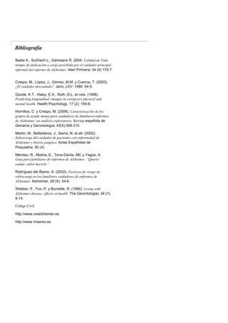 Bibliografía
Badia X., Suriñach L., Gamisans R. 2004. Calidad de Vida,
tiempo de dedicación y carga percibida por el cuidador principal
informal del enfermo de Alzheimer. Aten Primaria; 34 (4) 170-7
Crespo, M., López, J., Gómez, M.M. y Cuenca, T. (2003).
¿El cuidador descuidado?. Jano, LXV; 1485: 54-5.
Goode, K.T., Haley, E.H., Roth, D.L. et cols. (1998).
Predicting longitudinal changes in caregivers physical and
mental health. Health Psychology, 17 (2): 190-8.
Hornillos, C. y Crespo, M. (2008). Caracterización de los
grupos de ayuda mutua para cuidadores de familiares enfermos
de Alzheimer: un análisis exploratorio. Revista española de
Geriatría y Gerontología; 43(5):308-315.
Martin, M., Ballesteros, J., Ibarra, N. et alt. (2002).
Sobrecarga del cuidador de pacientes con enfermedad de
Alzheimer y distrés psíquico. Actas Españolas de
Psiquiatría, 30 (4).
Méndez, R., Molina, E., Tena-Dávila, MC y Yagüe, A.
Guía para familiares de enfermos de Alzheimer. “Querer
cuidar, saber hacerlo”.
Rodríguez del Álamo, A. (2002). Factores de riesgo de
sobrecarga en los familiares cuidadores de enfermos de
Alzheimer. Alzheimer, 28 (4): 34-6.
Webber, P., Fox, P. y Burnette, D. (1994). Living with
Alzheimer disease: effects on health. The Gerontologist, 34 (1):
8-14.
Código Civil
http://www.crealzheimer.es
http://www.imserso.es
 