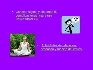 Conocer signos y síntomas de complicaciones  (hiper o hipo tensión arterial, etc.) Actividades de relajación, descanso y manejo del estrés. 