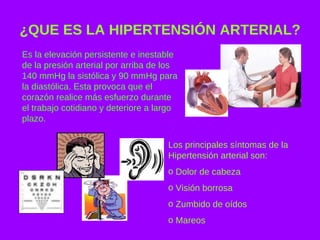 ¿QUE ES LA HIPERTENSIÓN ARTERIAL? Es la elevación persistente e inestable de la presión arterial por arriba de los 140 mmHg la sistólica y 90 mmHg para la diastólica. Esta provoca que el corazón realice más esfuerzo durante el trabajo cotidiano y deteriore a largo plazo. Los principales síntomas de la Hipertensión arterial son: Dolor de cabeza Visión borrosa Zumbido de oídos Mareos 