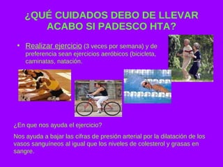 ¿QUÉ CUIDADOS DEBO DE LLEVAR ACABO SI PADESCO HTA? Realizar ejercicio  (3 veces por semana) y de preferencia sean ejercicios aeróbicos (bicicleta, caminatas, natación. ¿En que nos ayuda el ejercicio? Nos ayuda a bajar las cifras de presión arterial por la dilatación de los vasos sanguíneos al igual que los niveles de colesterol y grasas en sangre. 