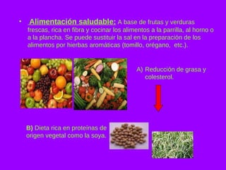 Alimentación saludable:  A base de frutas y verduras frescas, rica en fibra y cocinar los alimentos a la parrilla, al horno o a la plancha. Se  puede sustituir la sal en la preparación de los alimentos por hierbas aromáticas (tomillo, orégano,  etc.). Reducción de grasa y colesterol. B)  Dieta rica en proteínas de origen vegetal como la soya. 