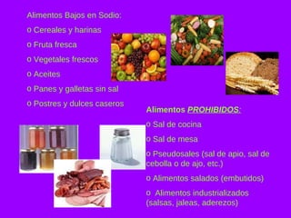 Alimentos Bajos en Sodio: Cereales y harinas Fruta fresca Vegetales frescos Aceites Panes y galletas sin sal Postres y dulces caseros Alimentos  PROHIBIDOS : Sal de cocina Sal de mesa Pseudosales (sal de apio, sal de cebolla o de ajo, etc.) Alimentos salados (embutidos) Alimentos industrializados (salsas, jaleas, aderezos) 