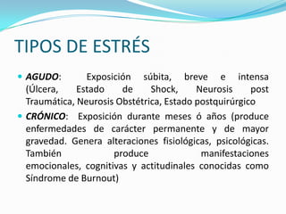 TIPOS DE ESTRÉS
 AGUDO:        Exposición súbita, breve e intensa
  (Úlcera,    Estado    de     Shock,     Neurosis     post
  Traumática, Neurosis Obstétrica, Estado postquirúrgico
 CRÓNICO: Exposición durante meses ó años (produce
  enfermedades de carácter permanente y de mayor
  gravedad. Genera alteraciones fisiológicas, psicológicas.
  También             produce              manifestaciones
  emocionales, cognitivas y actitudinales conocidas como
  Síndrome de Burnout)
 