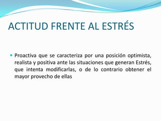ACTITUD FRENTE AL ESTRÉS

 Proactiva que se caracteriza por una posición optimista,
 realista y positiva ante las situaciones que generan Estrés,
 que intenta modificarlas, o de lo contrario obtener el
 mayor provecho de ellas
 