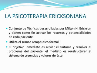 LA PSICOTERAPIA ERICKSONIANA
 Conjunto de Técnicas desarrolladas por Milton H. Erickson
  y tienen como fin activar los recursos y potencialidades
  de cada paciente
 Utiliza el Trance Terapéutico formal
 El objetivo inmediato es aliviar el síntoma y resolver el
  problema del paciente, el mediato es reestructurar el
  sistema de creencias y valores de éste
 