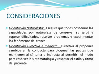 CONSIDERACIONES
 Orientación Naturalista: Asegura que todos poseemos las
  capacidades por naturaleza de conservar su salud y
  superar dificultades, resolver problemas y experimentar
  los fenómenos del trance.
 Orientación Directiva e Indirecta: Directiva al proponer
  cambios en la conducta para bloquear las pautas que
  mantienen al síntoma e Indirecta al permitir el modo
  para resolver la sintomatología y respetar el estilo y ritmo
  del paciente
 