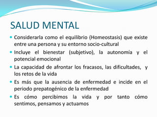 SALUD MENTAL
 Considerarla como el equilibrio (Homeostasis) que existe
    entre una persona y su entorno socio-cultural
   Incluye el bienestar (subjetivo), la autonomía y el
    potencial emocional
   La capacidad de afrontar los fracasos, las dificultades, y
    los retos de la vida
   Es más que la ausencia de enfermedad e incide en el
    periodo prepatogénico de la enfermedad
   Es cómo percibimos la vida y por tanto cómo
    sentimos, pensamos y actuamos
 