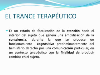 EL TRANCE TERAPÉUTICO
 Es un estado de focalización de la atención hacia el
 interior del sujeto que genera una amplificación de la
 consciencia, durante la que se produce un
 funcionamiento cognositivo predominantemente del
 hemisferio derecho por una comunicación particular, en
 un contexto terapéutico con la finalidad de producir
 cambios en el sujeto.
 