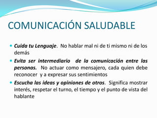 COMUNICACIÓN SALUDABLE
 Cuida tu Lenguaje. No hablar mal ni de ti mismo ni de los
  demás
 Evita ser intermediario de la comunicación entre las
  personas. No actuar como mensajero, cada quien debe
  reconocer y a expresar sus sentimientos
 Escucha las ideas y opiniones de otros. Significa mostrar
  interés, respetar el turno, el tiempo y el punto de vista del
  hablante
 