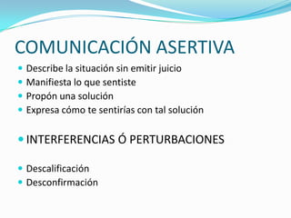 COMUNICACIÓN ASERTIVA
   Describe la situación sin emitir juicio
   Manifiesta lo que sentiste
   Propón una solución
   Expresa cómo te sentirías con tal solución

 INTERFERENCIAS Ó PERTURBACIONES

 Descalificación
 Desconfirmación
 
