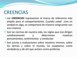 CREENCIAS
 Las CREENCIAS representan el marco de referencia más
  amplio para el comportamiento. Cuando usted cree en
  verdad en algo, se comportará de manera congruente con
  esa creencia
 Son las normas de nuestra vida, las reglas que nos dirigen
  cotidianamente         y      determinan         nuestros
  pensamientos, sentimientos y conductas
 Son juicios y evaluaciones sobre nosotros mismos, sobre
  los demás y sobre el mundo, las aceptamos como
  verdaderas y de ahí que actúen como profecías
 