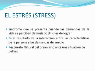 EL ESTRÉS (STRESS)
 Síndrome que se presenta cuando las demandas de la
  vida se perciben demasiado difíciles de lograr
 Es el resultado de la interacción entre las características
  de la persona y las demandas del medio
 Respuesta Natural del organismo ante una situación de
  peligro
 