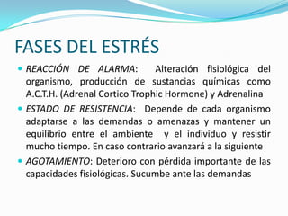 FASES DEL ESTRÉS
 REACCIÓN DE ALARMA:            Alteración fisiológica del
  organismo, producción de sustancias químicas como
  A.C.T.H. (Adrenal Cortico Trophic Hormone) y Adrenalina
 ESTADO DE RESISTENCIA: Depende de cada organismo
  adaptarse a las demandas o amenazas y mantener un
  equilibrio entre el ambiente y el individuo y resistir
  mucho tiempo. En caso contrario avanzará a la siguiente
 AGOTAMIENTO: Deterioro con pérdida importante de las
  capacidades fisiológicas. Sucumbe ante las demandas
 