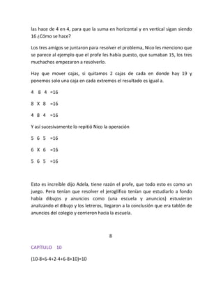 las hace de 4 en 4, para que la suma en horizontal y en vertical sigan siendo
16 ¿Cómo se hace?

Los tres amigos se juntaron para resolver el problema, Nico les menciono que
se parece al ejemplo que el profe les había puesto, que sumaban 15, los tres
muchachos empezaron a resolverlo.

Hay que mover cajas, si quitamos 2 cajas de cada en donde hay 19 y
ponemos solo una caja en cada extremos el resultado es igual a.

4 8 4 =16

8 X 8 =16

4 8 4 =16

Y así sucesivamente lo repitió Nico la operación

5 6 5 =16

6 X 6 =16

5 6 5 =16



Esto es increíble dijo Adela, tiene razón el profe, que todo esto es como un
juego. Pero tenían que resolver el jeroglífico tenían que estudiarlo a fondo
había dibujos y anuncios como (una escuela y anuncios) estuvieron
analizando el dibujo y los letreros, llegaron a la conclusión que era tablón de
anuncios del colegio y corrieron hacia la escuela.



                                      8

CAPÍTULO 10

(10-8+6-4+2-4+6-8+10)=10
 