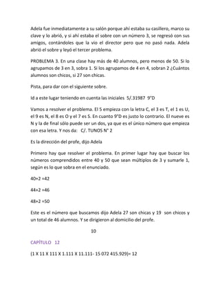 Adela fue inmediatamente a su salón porque ahí estaba su casillero, marco su
clave y lo abrió, y si ahí estaba el sobre con un número 3, se regresó con sus
amigos, contándoles que la vio el director pero que no pasó nada. Adela
abrió el sobre y leyó el tercer problema.

PROBLEMA 3. En una clase hay más de 40 alumnos, pero menos de 50. Si lo
agrupamos de 3 en 3, sobra 1. Si los agrupamos de 4 en 4, sobran 2 ¿Cuántos
alumnos son chicos, si 27 son chicas.

Pista, para dar con el siguiente sobre.

Id a este lugar teniendo en cuenta las iniciales 5/.31987 9°D

Vamos a resolver el problema. El 5 empieza con la letra C, el 3 es T, el 1 es U,
el 9 es N, el 8 es O y el 7 es S. En cuanto 9°D es justo lo contrario. El nueve es
N y la de final sólo puede ser un dos, ya que es el único número que empieza
con esa letra. Y nos da: C/. TUNOS N° 2

Es la dirección del profe, dijo Adela

Primero hay que resolver el problema. En primer lugar hay que buscar los
números comprendidos entre 40 y 50 que sean múltiplos de 3 y sumarle 1,
según es lo que sobra en el enunciado.

40+2 =42

44+2 =46

48+2 =50

Este es el número que buscamos dijo Adela 27 son chicas y 19 son chicos y
un total de 46 alumnos. Y se dirigieron al domicilio del profe.

                               10

CAPÍTULO 12

(1 X 11 X 111 X 1.111 X 11.111- 15 072 415.929)= 12
 