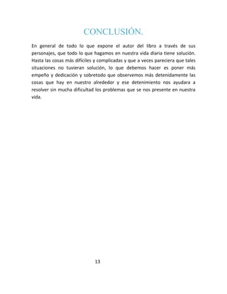 CONCLUSIÓN.
En general de todo lo que expone el autor del libro a través de sus
personajes, que todo lo que hagamos en nuestra vida diaria tiene solución.
Hasta las cosas más difíciles y complicadas y que a veces pareciera que tales
situaciones no tuvieran solución, lo que debemos hacer es poner más
empeño y dedicación y sobretodo que observemos más detenidamente las
cosas que hay en nuestro alrededor y ese detenimiento nos ayudara a
resolver sin mucha dificultad los problemas que se nos presente en nuestra
vida.




                             13
 