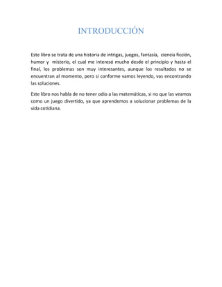 INTRODUCCIÓN

Este libro se trata de una historia de intrigas, juegos, fantasía, ciencia ficción,
humor y misterio, el cual me interesó mucho desde el principio y hasta el
final, los problemas son muy interesantes, aunque los resultados no se
encuentran al momento, pero si conforme vamos leyendo, vas encontrando
las soluciones.

Este libro nos habla de no tener odio a las matemáticas, si no que las veamos
como un juego divertido, ya que aprendemos a solucionar problemas de la
vida cotidiana.
 