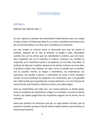 CONTENIDO

CÁPITULO 1.

(RAÍZ DE 169- RAÍZ DE 144) = 1



En este capítulo el profesor de matemáticas Felipe Romero para sus amigos
el Fepe, al tocar el timbre que daba fin a su clase, el profesor menciono a tres
de sus alumnos Adela, Luc y Nico, que se quedaran un momento.

Los tres amigos se miraron entre sí, ignorando para que los quería el
profesor, después de un rato el profesor se dirigió a ellos, diciéndoles
ustedes tres son los únicos que van reprobando la metería, que van hacer,
Nico respondió que no le entendía la materia, entonces Luc, también le
respondió, ya lo intentamos profe y no podemos, se nos hace muy difícil. El
profesor les dijo que si podían, porque en las demás materias van muy bien,
el profesor estaba muy molesto con ellos, como es posible que no puedas,
eso es cuestión mental, se niegan a entenderlas, las matemáticas son
esenciales, nos ayudan a pensar, a racionalizar las cosas a tener disciplina
mental. En eso el profesor les pregunto a los muchachos, que si les gustaba
leer, Adela le dijo que le gustaba leer novelas policiacas, a Luc las historias de
ciencia ficción y de fantasía y a Nico los comics y los video juegos.

Pues las matemáticas son todo eso, una novela policiaca va dando pistas,
como un problema de matemáticas y llega a un resultado, así como la ciencia
ficción y los videos juegos.Pero los muchachos seguían con lo mismo, de no
entender.

Hasta que profesor les menciono que por su culpa podían correrlo, que se
pusieran a estudiar, porque el día de mañana había examen y que hicieran un
esfuerzo para pasarla.

                                 2
 