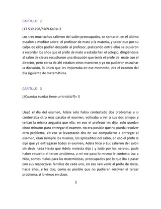 CAPÍTULO 2

(17 539.298/8769.649)= 2

Los tres muchachos salieron del salón preocupados, se sentaron en el último
escalón a meditar sobre el profesor de mate y la materia, y saber que por su
culpa de ellos podían despedir al profesor, platicando entre ellos se pusieron
a recordar los años que el profe de mate a estado han el colegio, dirigiéndose
al salón de clases escucharon una discusión que tenía el profe de mate con el
director, pero cerca de ahí estaban otros maestros y ya no pudieron escuchar
la discusión, lo único que les importaba en ese momento, era el examen del
día siguiente de matemáticas.



CAPÍTULO 3

(¿Cuantas ruedas tiene un triciclo?)= 3



Llegó el día del examen, Adela solo había contestado dos problemas y si
contestaba otro más pasaba el examen, volteaba a ver a sus dos amigos y
tenían la misma angustia que ella, en eso el profesor les dijo, solo quedan
cinco minutos para entregar el examen, no era posible que no pueda resolver
otro problema, en eso se levantaron dos de sus compañeros a entregar el
examen, eran siempre los mismos, los aplicaditos del salón, en eso el profe le
dijo que ya entregaran todos el examen, Adela Nico y Luc salieron del salón
sin decir nada Hasta que Adela molesta dijo ¡ y todo por los nervios, pude
haber resuelto el tercer problema, a mí me paso lo mismo le contesto Luc a
Nico, somos malos para las matemáticas, preocupados por lo que iba a pasar
con sus respectivas familias de cada uno, en eso ven venir al profe de mate,
hacia ellos, y les dijo, como es posible que no pudieran resolver el tercer
problema, si lo vimos en clase.

                                   3
 